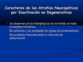 Caracteres de las Atrofias NeuropáticasCaracteres de las Atrofias Neuropáticas
por Inactivación no Degenerativaspor Inactivación no Degenerativas
☻ Se observan en los hemipléjicos se extiende en todoSe observan en los hemipléjicos se extiende en todo
el miembro Parético.el miembro Parético.
☻ Es uniforme y se acompaña de signos de piramidalismo.Es uniforme y se acompaña de signos de piramidalismo.
☻ No presenta fasiculaciones ni reacción deNo presenta fasiculaciones ni reacción de
denervación.denervación.
 