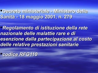 Decreto ministeriale - Ministero dellaDecreto ministeriale - Ministero della
Sanità - 18 maggio 2001, n. 279Sanità - 18 maggio 2001, n. 279
Regolamento di istituzione della reteRegolamento di istituzione della rete
nazionale delle malattie rare e dinazionale delle malattie rare e di
esenzione dalla partecipazione al costoesenzione dalla partecipazione al costo
delle relative prestazioni sanitariedelle relative prestazioni sanitarie
codice RFG110codice RFG110
 