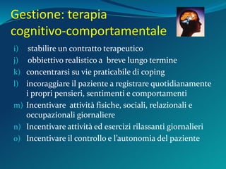Gestione: terapia
cognitivo-comportamentale
i) stabilire un contratto terapeutico
j) obbiettivo realistico a breve lungo termine
k) concentrarsi su vie praticabile di coping
l) incoraggiare il paziente a registrare quotidianamente
i propri pensieri, sentimenti e comportamenti
m) Incentivare attività fisiche, sociali, relazionali e
occupazionali giornaliere
n) Incentivare attività ed esercizi rilassanti giornalieri
o) Incentivare il controllo e l’autonomia del paziente
 