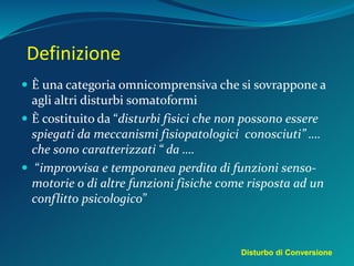 Definizione
 È una categoria omnicomprensiva che si sovrappone a
agli altri disturbi somatoformi
 È costituito da “disturbi fisici che non possono essere
spiegati da meccanismi fisiopatologici conosciuti” ….
che sono caratterizzati “ da ….
 “improvvisa e temporanea perdita di funzioni senso-
motorie o di altre funzioni fisiche come risposta ad un
conflitto psicologico”
Disturbo di Conversione
 