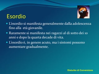 Esordio
 L’esordio si manifesta generalmente dalla adolescenza
fino alla età giovanile.
 Raramente si manifesta nei ragazzi al di sotto dei 10
anni e dopo la quarta decade di vita.
 L’esordio è, in genere acuto, ma i sintomi possono
aumentare gradualmente.
Disturbo di Conversione
 