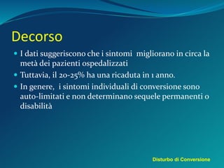 Decorso
 I dati suggeriscono che i sintomi migliorano in circa la
metà dei pazienti ospedalizzati
 Tuttavia, il 20-25% ha una ricaduta in 1 anno.
 In genere, i sintomi individuali di conversione sono
auto-limitati e non determinano sequele permanenti o
disabilità
Disturbo di Conversione
 