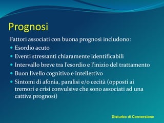 Prognosi
Fattori associati con buona prognosi includono:
 Esordio acuto
 Eventi stressanti chiaramente identificabili
 Intervallo breve tra l’esordio e l’inizio del trattamento
 Buon livello cognitivo e intellettivo
 Sintomi di afonia, paralisi e/o cecità (opposti ai
tremori e crisi convulsive che sono associati ad una
cattiva prognosi)
Disturbo di Conversione
 