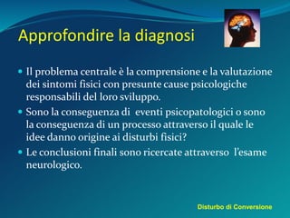 Approfondire la diagnosi
 Il problema centrale è la comprensione e la valutazione
dei sintomi fisici con presunte cause psicologiche
responsabili del loro sviluppo.
 Sono la conseguenza di eventi psicopatologici o sono
la conseguenza di un processo attraverso il quale le
idee danno origine ai disturbi fisici?
 Le conclusioni finali sono ricercate attraverso l’esame
neurologico.
Disturbo di Conversione
 