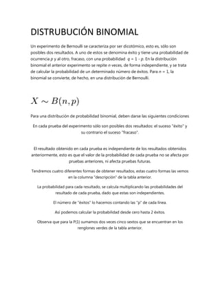 DISTRUBUCIÓN BINOMIAL
Un experimento de Bernoulli se caracteriza por ser dicotómico, esto es, sólo son
posibles dos resultados. A uno de estos se denomina éxito y tiene una probabilidad de
ocurrencia p y al otro, fracaso, con una probabilidad q = 1 - p. En la distribución
binomial el anterior experimento se repite n veces, de forma independiente, y se trata
de calcular la probabilidad de un determinado número de éxitos. Para n = 1, la
binomial se convierte, de hecho, en una distribución de Bernoulli.




Para una distribución de probabilidad binomial, deben darse las siguientes condiciones

 En cada prueba del experimento sólo son posibles dos resultados: el suceso "éxito" y
                            su contrario el suceso "fracaso".


 El resultado obtenido en cada prueba es independiente de los resultados obtenidos
anteriormente, esto es que el valor de la probabilidad de cada prueba no se afecta por
                     pruebas anteriores, ni afecta pruebas futuras.

Tendremos cuatro diferentes formas de obtener resultados, estas cuatro formas las vemos
                     en la columna "descripción" de la tabla anterior.

   La probabilidad para cada resultado, se calcula multiplicando las probabilidades del
              resultado de cada prueba, dado que estas son independientes.

            El número de "éxitos" lo hacemos contando las "p" de cada línea.

             Así podemos calcular la probabilidad desde cero hasta 2 éxitos.

   Observa que para la P(1) sumamos dos veces cinco sextos que se encuentran en los
                          renglones verdes de la tabla anterior.
 