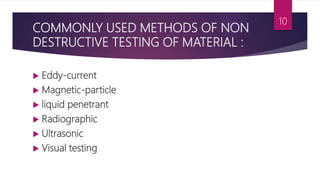 COMMONLY USED METHODS OF NON
DESTRUCTIVE TESTING OF MATERIAL :
 Eddy-current
 Magnetic-particle
 liquid penetrant
 Radiographic
 Ultrasonic
 Visual testing
10
 