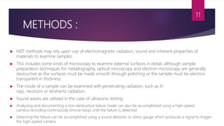 METHODS :
 NDT methods may rely upon use of electromagnetic radiation, sound and inherent properties of
materials to examine samples.
 This includes some kinds of microscopy to examine external surfaces in detail, although sample
preparation techniques for metallography, optical microscopy and electron microscopy are generally
destructive as the surfaces must be made smooth through polishing or the sample must be electron
transparent in thickness.
 The inside of a sample can be examined with penetrating radiation, such as X-
rays, neutrons or terahertz radiation.
 Sound waves are utilized in the case of ultrasonic testing.
 Analyzing and documenting a non-destructive failure mode can also be accomplished using a high-speed
camera recording continuously (movie-loop) until the failure is detected.
 Detecting the failure can be accomplished using a sound detector or stress gauge which produces a signal to trigger
the high-speed camera.
11
 