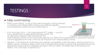 TESTINGS :
 Eddy-current testing :
1. Eddy-current testing is one of many electromagnetic testing methods used
in nondestructive testing (NDT) making use of electromagnetic induction to detect
and characterize surface and sub-surface flaws in conductive materials.
1. In its most basic form — the single-element ECT probe — a coil of conductive
wire is excited with an alternating electrical current. This wire coil produces
an alternating magnetic field around itself. The magnetic field oscillates at the
same frequency as the current running through the coil. When the coil approaches a conductive material,
currents opposed to the ones in the coil are induced in the material eddy currents.
2. Variations in the electrical conductivity and magnetic permeability of the test object, and the presence of
defects causes a change in eddy current and a corresponding change in phase and amplitude that can be
detected by measuring the impedance changes in the coil, which is a telltale sign of the presence of
defects. This is the basis of standard ECT.
12
 