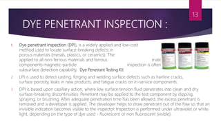 1. Dye penetrant inspection (DPI), is a widely applied and low-cost inspection
method used to locate surface-breaking defects in all non-
porous materials (metals, plastics, or ceramics). The penetrant may be
applied to all non-ferrous materials and ferrous materials, although for ferrous
components magnetic-particle inspection is often used instead for its
subsurface detection capability. Dye Penetrant Testing Kit
2. LPI is used to detect casting, forging and welding surface defects such as hairline cracks,
surface porosity, leaks in new products, and fatigue cracks on in-service components.
3. DPI is based upon capillary action, where low surface tension fluid penetrates into clean and dry
surface-breaking discontinuities. Penetrant may be applied to the test component by dipping,
spraying, or brushing. After adequate penetration time has been allowed, the excess penetrant is
removed and a developer is applied. The developer helps to draw penetrant out of the flaw so that an
invisible indication becomes visible to the inspector. Inspection is performed under ultraviolet or white
light, depending on the type of dye used - fluorescent or non fluorescent (visible).
13
DYE PENETRANT INSPECTION :
 