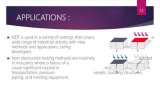 APPLICATIONS :
 NDT is used in a variety of settings that covers a
wide range of industrial activity, with new NDT
methods and applications, being continuously
developed.
 Non-destructive testing methods are routinely applied
in industries where a failure of a component would
cause significant hazard or economic loss, such as in
transportation, pressure vessels, building structures,
piping, and hoisting equipment.
14
 