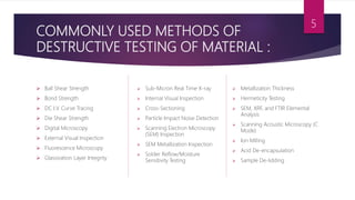 COMMONLY USED METHODS OF
DESTRUCTIVE TESTING OF MATERIAL :
 Ball Shear Strength
 Bond Strength
 DC I.V. Curve Tracing
 Die Shear Strength
 Digital Microscopy
 External Visual Inspection
 Fluorescence Microscopy
 Glassivation Layer Integrity
 Sub-Micron Real Time X-ray
 Internal Visual Inspection
 Cross-Sectioning
 Particle Impact Noise Detection
 Scanning Electron Microscopy
(SEM) Inspection
 SEM Metallization Inspection
 Solder Reflow/Moisture
Sensitivity Testing
 Metallization Thickness
 Hermeticity Testing
 SEM, XRF, and FTIR Elemental
Analysis
 Scanning Acoustic Microscopy (C
Mode)
 Ion Milling
 Acid De-encapsulation
 Sample De-lidding
5
 