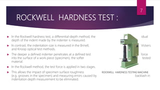 ROCKWELL HARDNESS TEST :
 In the Rockwell hardness test, a differential-depth method, the residual
depth of the indent made by the indenter is measured.
 In contrast, the indentation size is measured in the Brinell, Vickers
and Knoop optical test methods.
 The deeper a defined indenter penetrates at a defined test force
into the surface of a work piece (specimen), the softer the tested
material.
 In the Rockwell method, the test force is applied in two stages.
 This allows the impact of specimen surface roughness ROCKWELL HARDNESS TESTING MACHINE
(e.g. grooves in the specimen) and measuring errors caused by backlash in
indentation depth measurement to be eliminated.
7
 