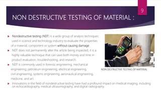 NON DESTRUCTIVE TESTING OF MATERIAL :
 Nondestructive testing (NDT) is a wide group of analysis techniques
used in science and technology industry to evaluate the properties
of a material, component or system without causing damage.
 NDT does not permanently alter the article being inspected, it is a
highly valuable technique that can save both money and time in
product evaluation, troubleshooting, and research.
 NDT is commonly used in forensic engineering, mechanical
engineering, petroleum engineering, electrical engineering, NON DESTRUCTIVE TESTING OF MATERIAL
civil engineering, systems engineering, aeronautical engineering,
medicine, and art.
 Innovations in the field of nondestructive testing have had a profound impact on medical imaging, including
on echocardiography, medical ultrasonography, and digital radiography.
9
 