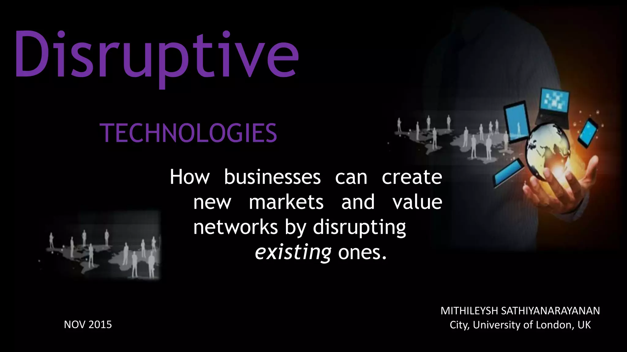Disruptive
TECHNOLOGIES
How businesses can create
new markets and value
networks by disrupting
existing ones.
NOV 2015
MITHILEYSH SATHIYANARAYANAN
City, University of London, UK
 