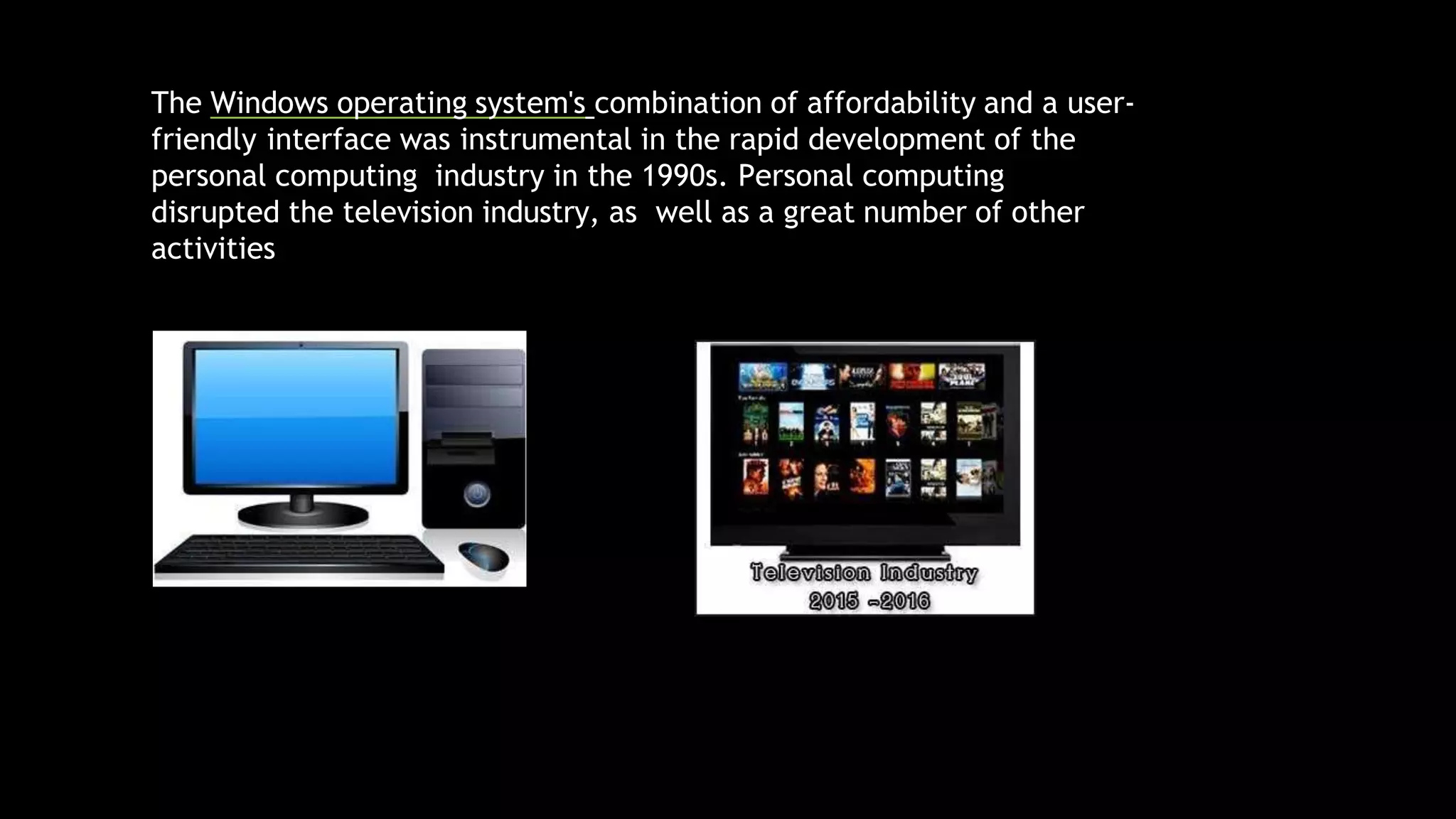 The Windows operating system's combination of affordability and a user-
friendly interface was instrumental in the rapid development of the
personal computing industry in the 1990s. Personal computing
disrupted the television industry, as well as a great number of other
activities
 