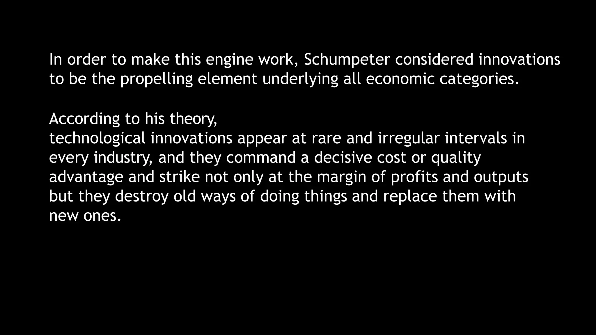 In order to make this engine work, Schumpeter considered innovations
to be the propelling element underlying all economic categories.
According to his theory,
technological innovations appear at rare and irregular intervals in
every industry, and they command a decisive cost or quality
advantage and strike not only at the margin of profits and outputs
but they destroy old ways of doing things and replace them with
new ones.
 