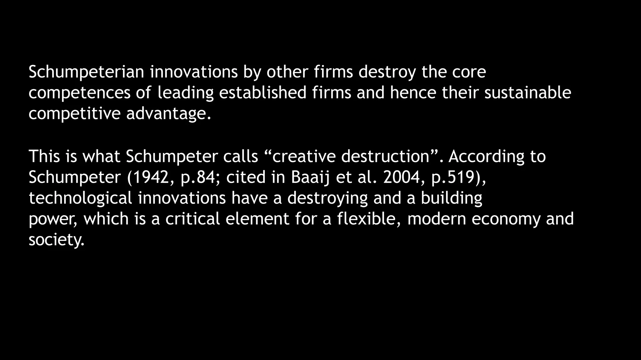 Schumpeterian innovations by other firms destroy the core
competences of leading established firms and hence their sustainable
competitive advantage.
This is what Schumpeter calls “creative destruction”. According to
Schumpeter (1942, p.84; cited in Baaij et al. 2004, p.519),
technological innovations have a destroying and a building
power, which is a critical element for a flexible, modern economy and
society.
 