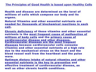 The Principles of Good Health is based upon Healthy Cells Health and disease are determined on the level of millions of cells which compose our body and its organs.   Natural Vitamins and other essential nutrients are  needed for thousands of biochemical reactions in each cell .  Chronic deficiency  of these vitamins and other essential nutrients is the  most frequent cause of malfunction of millions of body cells  and the  primary cause of cardiovascular disease and other diseases. Cardiovascular diseases are the most frequent diseases  because cardiovascular cells consume vitamins and other essential nutrients at a high rate due to the mechanical stress on the heart and the blood vessel wall from the heartbeat and the pulse wave . Optimum dietary intake of natural vitamins and other essential nutrients is the key to prevention  and effective treatment of cardiovascular disease, as well as other chronic health conditions.   
