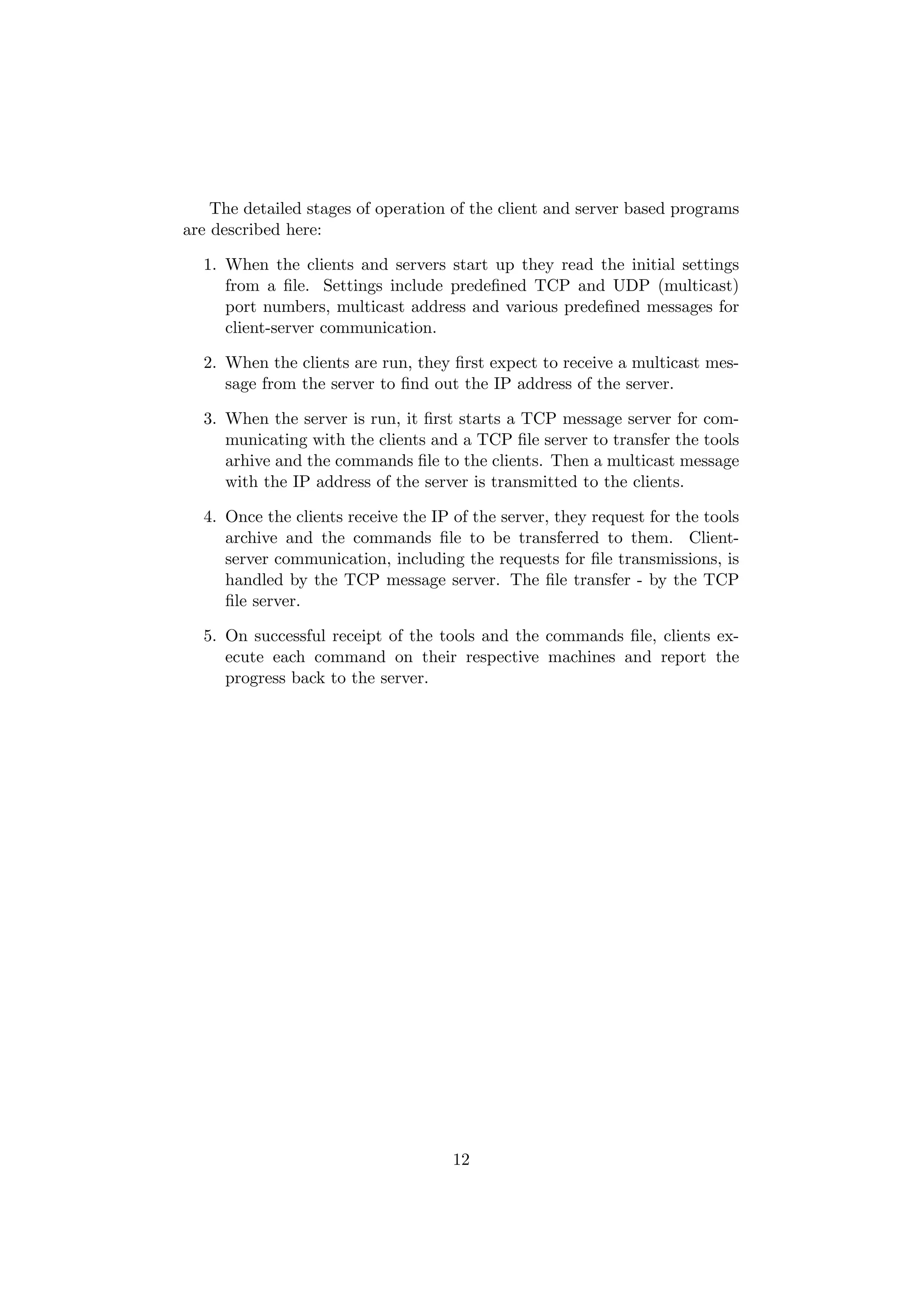 The detailed stages of operation of the client and server based programs
are described here:

  1. When the clients and servers start up they read the initial settings
     from a ﬁle. Settings include predeﬁned TCP and UDP (multicast)
     port numbers, multicast address and various predeﬁned messages for
     client-server communication.

  2. When the clients are run, they ﬁrst expect to receive a multicast mes-
     sage from the server to ﬁnd out the IP address of the server.

  3. When the server is run, it ﬁrst starts a TCP message server for com-
     municating with the clients and a TCP ﬁle server to transfer the tools
     arhive and the commands ﬁle to the clients. Then a multicast message
     with the IP address of the server is transmitted to the clients.

  4. Once the clients receive the IP of the server, they request for the tools
     archive and the commands ﬁle to be transferred to them. Client-
     server communication, including the requests for ﬁle transmissions, is
     handled by the TCP message server. The ﬁle transfer - by the TCP
     ﬁle server.

  5. On successful receipt of the tools and the commands ﬁle, clients ex-
     ecute each command on their respective machines and report the
     progress back to the server.




                                     12
 