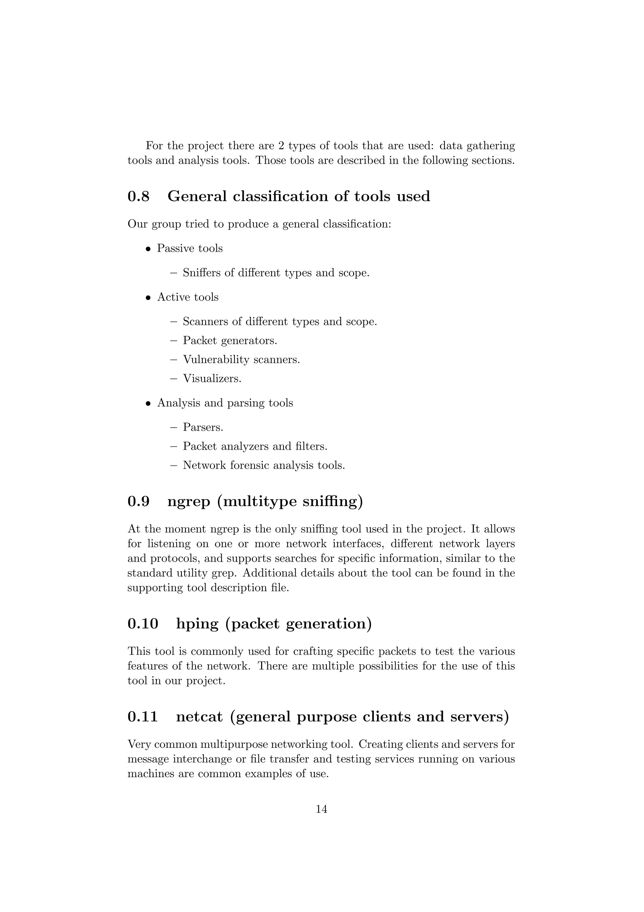 For the project there are 2 types of tools that are used: data gathering
tools and analysis tools. Those tools are described in the following sections.


0.8    General classiﬁcation of tools used
Our group tried to produce a general classiﬁcation:

   • Passive tools

        – Sniﬀers of diﬀerent types and scope.

   • Active tools

        – Scanners of diﬀerent types and scope.
        – Packet generators.
        – Vulnerability scanners.
        – Visualizers.

   • Analysis and parsing tools

        – Parsers.
        – Packet analyzers and ﬁlters.
        – Network forensic analysis tools.


0.9    ngrep (multitype sniﬃng)
At the moment ngrep is the only sniﬃng tool used in the project. It allows
for listening on one or more network interfaces, diﬀerent network layers
and protocols, and supports searches for speciﬁc information, similar to the
standard utility grep. Additional details about the tool can be found in the
supporting tool description ﬁle.


0.10     hping (packet generation)
This tool is commonly used for crafting speciﬁc packets to test the various
features of the network. There are multiple possibilities for the use of this
tool in our project.


0.11     netcat (general purpose clients and servers)
Very common multipurpose networking tool. Creating clients and servers for
message interchange or ﬁle transfer and testing services running on various
machines are common examples of use.


                                     14
 