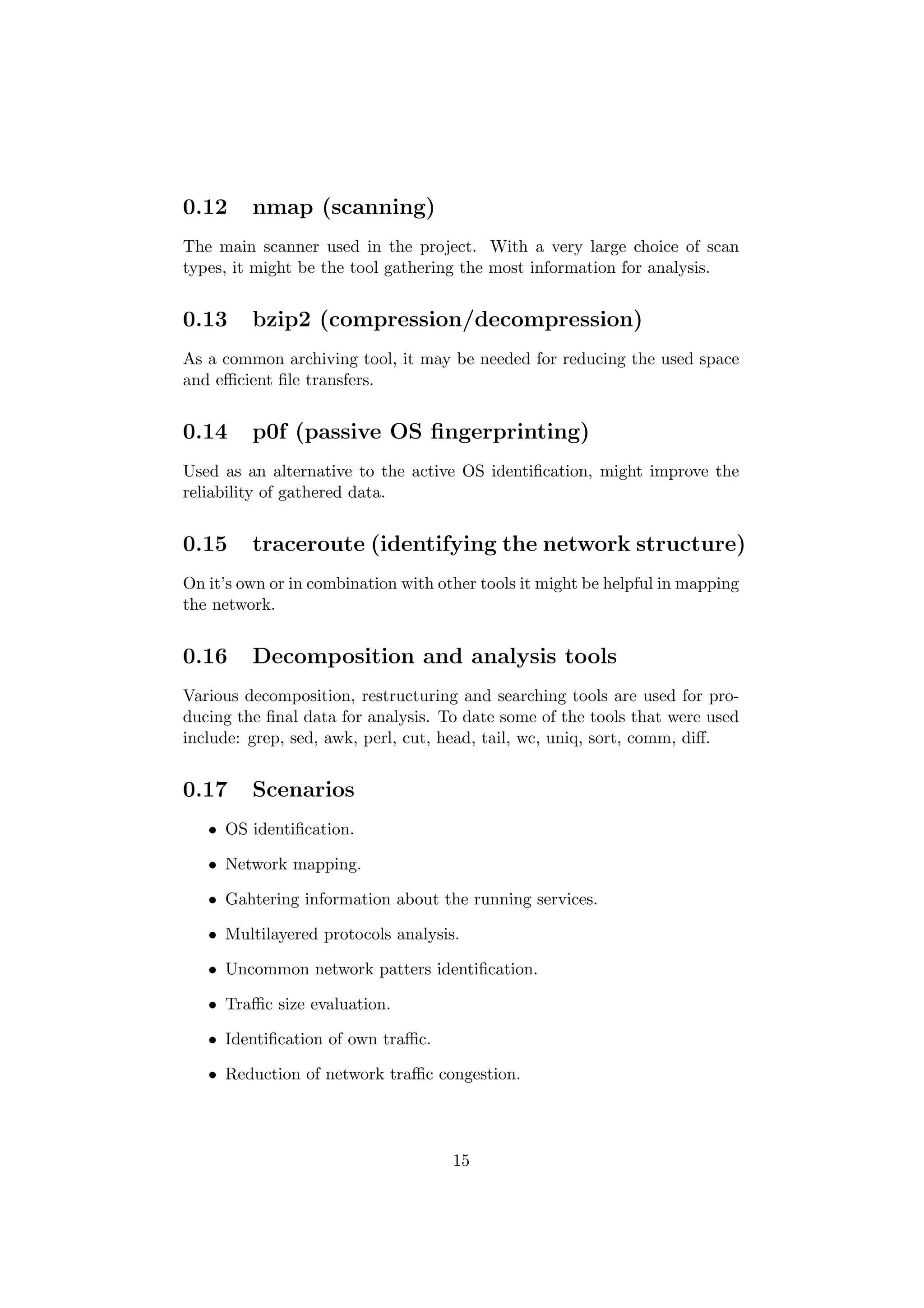 0.12     nmap (scanning)
The main scanner used in the project. With a very large choice of scan
types, it might be the tool gathering the most information for analysis.


0.13     bzip2 (compression/decompression)
As a common archiving tool, it may be needed for reducing the used space
and eﬃcient ﬁle transfers.


0.14     p0f (passive OS ﬁngerprinting)
Used as an alternative to the active OS identiﬁcation, might improve the
reliability of gathered data.


0.15     traceroute (identifying the network structure)
On it’s own or in combination with other tools it might be helpful in mapping
the network.


0.16     Decomposition and analysis tools
Various decomposition, restructuring and searching tools are used for pro-
ducing the ﬁnal data for analysis. To date some of the tools that were used
include: grep, sed, awk, perl, cut, head, tail, wc, uniq, sort, comm, diﬀ.


0.17     Scenarios
   • OS identiﬁcation.

   • Network mapping.

   • Gahtering information about the running services.

   • Multilayered protocols analysis.

   • Uncommon network patters identiﬁcation.

   • Traﬃc size evaluation.

   • Identiﬁcation of own traﬃc.

   • Reduction of network traﬃc congestion.




                                     15
 