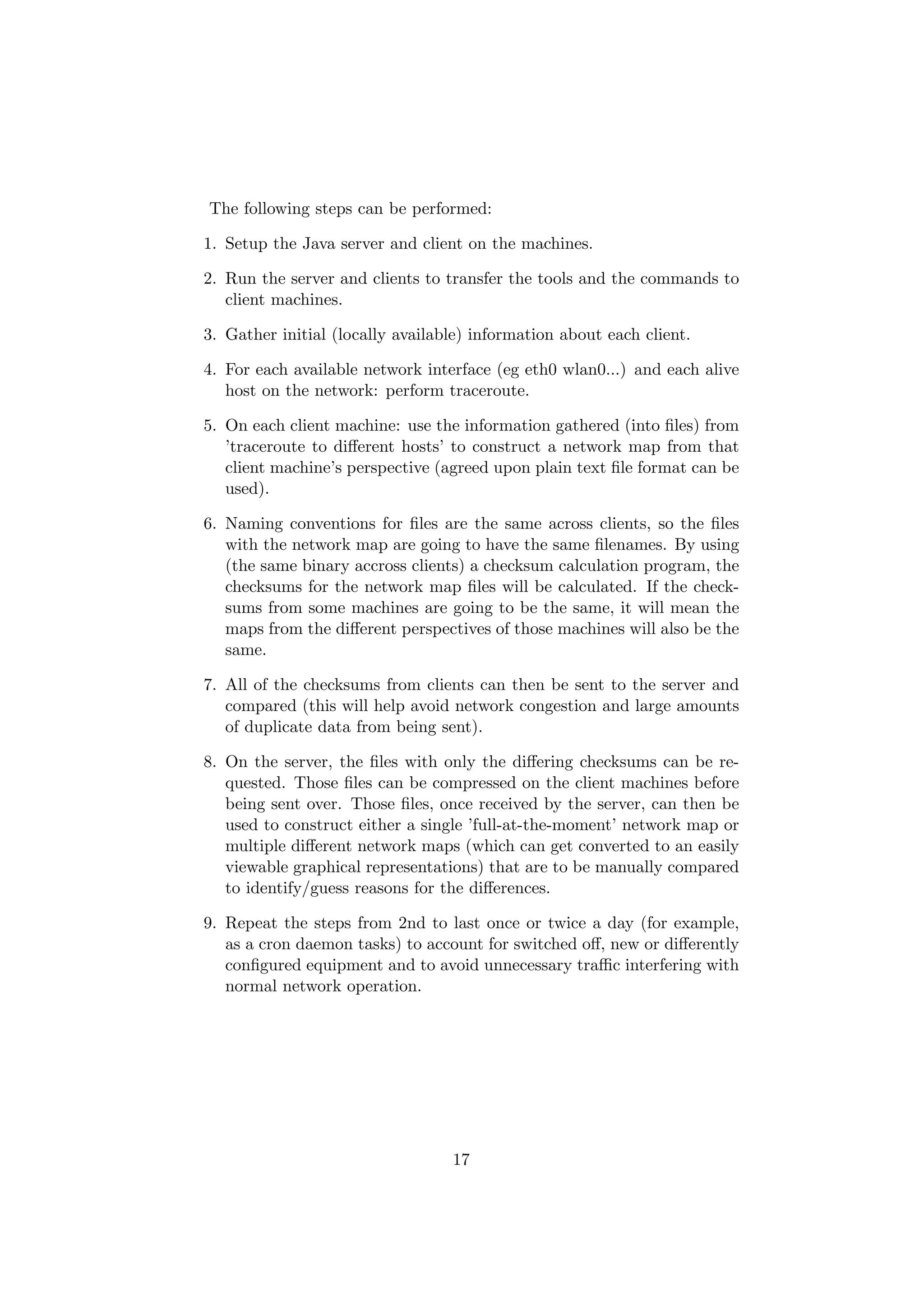 The following steps can be performed:

1. Setup the Java server and client on the machines.

2. Run the server and clients to transfer the tools and the commands to
   client machines.

3. Gather initial (locally available) information about each client.

4. For each available network interface (eg eth0 wlan0...) and each alive
   host on the network: perform traceroute.

5. On each client machine: use the information gathered (into ﬁles) from
   ’traceroute to diﬀerent hosts’ to construct a network map from that
   client machine’s perspective (agreed upon plain text ﬁle format can be
   used).

6. Naming conventions for ﬁles are the same across clients, so the ﬁles
   with the network map are going to have the same ﬁlenames. By using
   (the same binary accross clients) a checksum calculation program, the
   checksums for the network map ﬁles will be calculated. If the check-
   sums from some machines are going to be the same, it will mean the
   maps from the diﬀerent perspectives of those machines will also be the
   same.

7. All of the checksums from clients can then be sent to the server and
   compared (this will help avoid network congestion and large amounts
   of duplicate data from being sent).

8. On the server, the ﬁles with only the diﬀering checksums can be re-
   quested. Those ﬁles can be compressed on the client machines before
   being sent over. Those ﬁles, once received by the server, can then be
   used to construct either a single ’full-at-the-moment’ network map or
   multiple diﬀerent network maps (which can get converted to an easily
   viewable graphical representations) that are to be manually compared
   to identify/guess reasons for the diﬀerences.

9. Repeat the steps from 2nd to last once or twice a day (for example,
   as a cron daemon tasks) to account for switched oﬀ, new or diﬀerently
   conﬁgured equipment and to avoid unnecessary traﬃc interfering with
   normal network operation.




                                  17
 