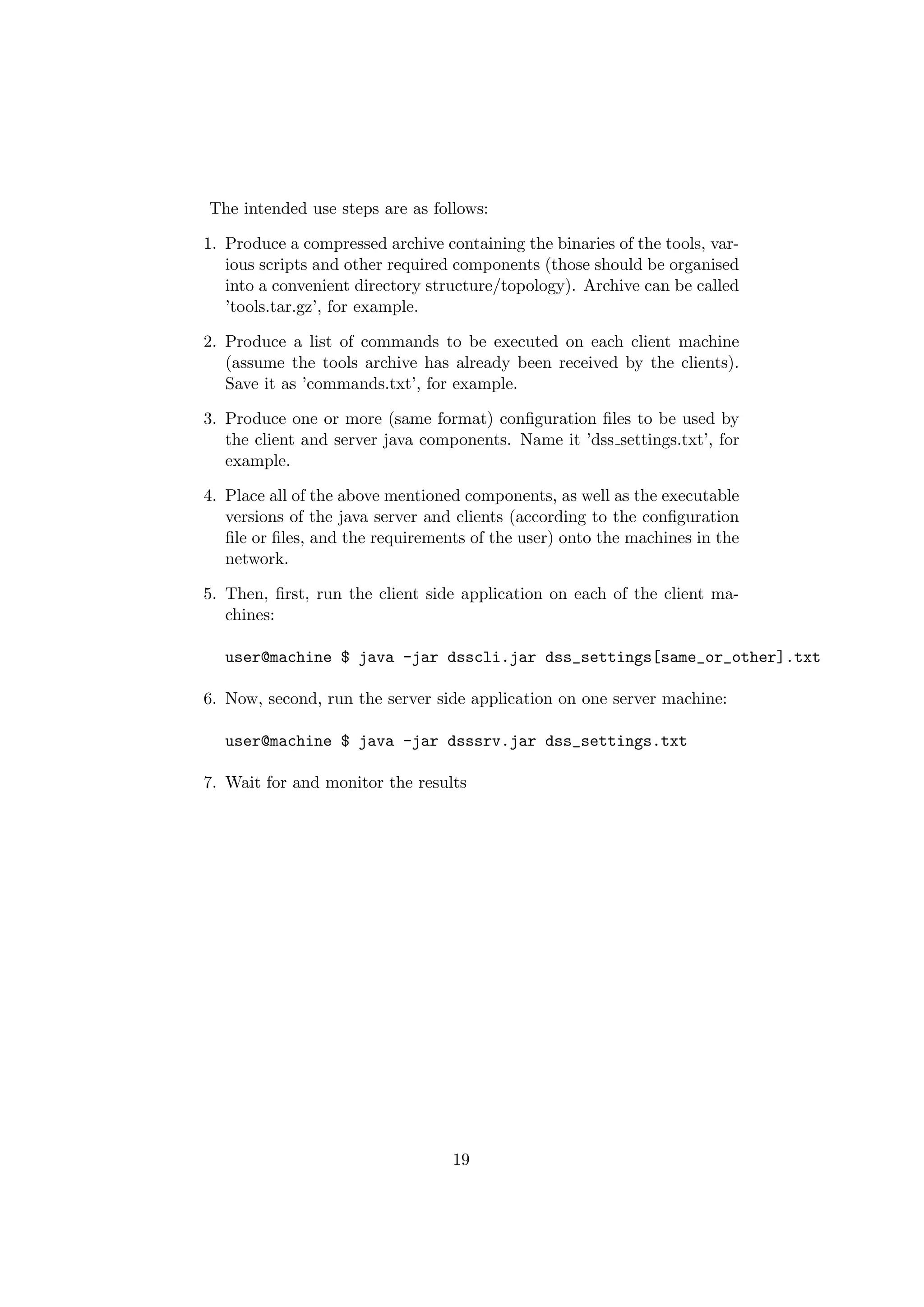 The intended use steps are as follows:

1. Produce a compressed archive containing the binaries of the tools, var-
   ious scripts and other required components (those should be organised
   into a convenient directory structure/topology). Archive can be called
   ’tools.tar.gz’, for example.

2. Produce a list of commands to be executed on each client machine
   (assume the tools archive has already been received by the clients).
   Save it as ’commands.txt’, for example.

3. Produce one or more (same format) conﬁguration ﬁles to be used by
   the client and server java components. Name it ’dss settings.txt’, for
   example.

4. Place all of the above mentioned components, as well as the executable
   versions of the java server and clients (according to the conﬁguration
   ﬁle or ﬁles, and the requirements of the user) onto the machines in the
   network.

5. Then, ﬁrst, run the client side application on each of the client ma-
   chines:

  user@machine $ java -jar dsscli.jar dss_settings[same_or_other].txt

6. Now, second, run the server side application on one server machine:

  user@machine $ java -jar dsssrv.jar dss_settings.txt

7. Wait for and monitor the results




                                  19
 