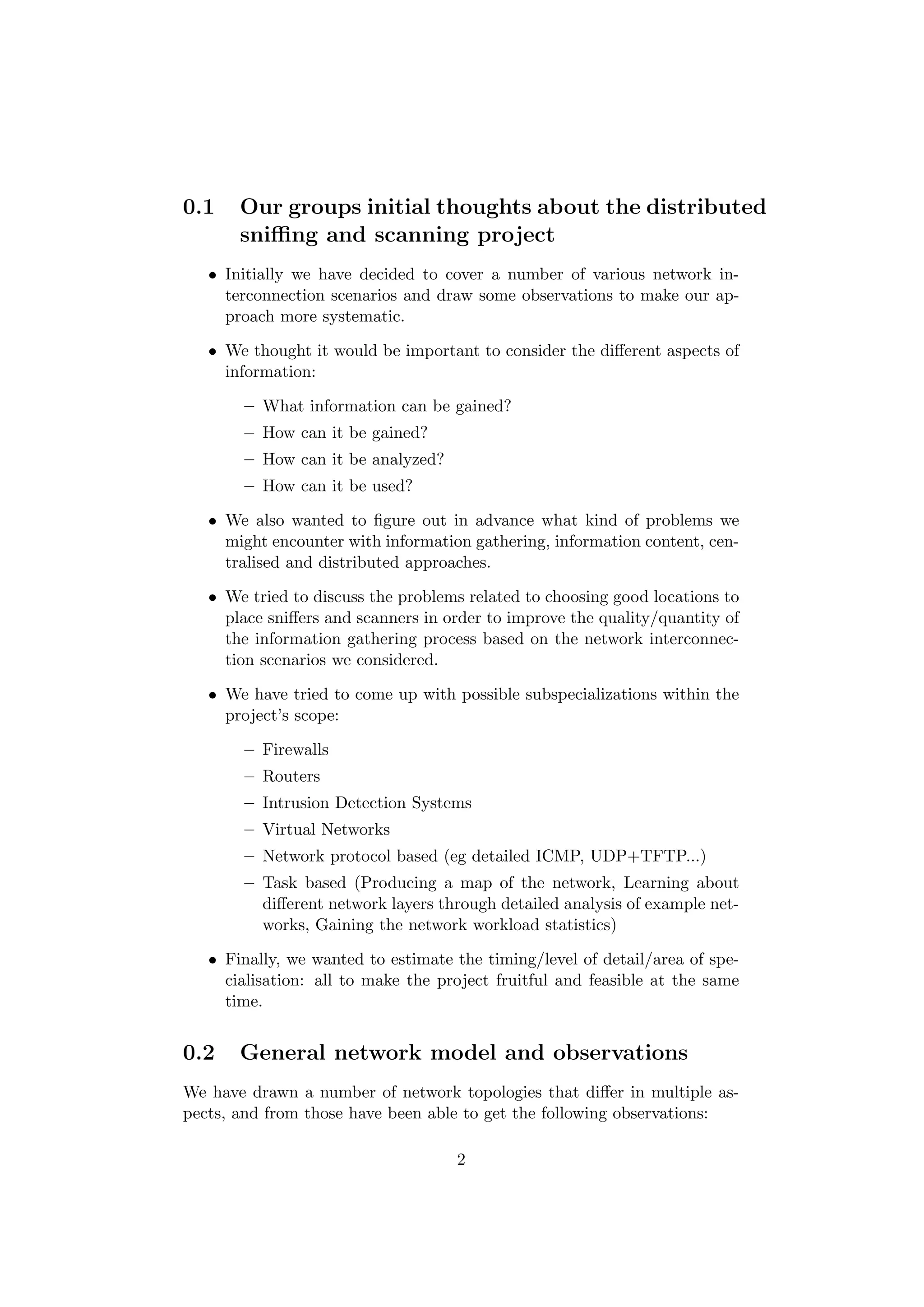 0.1    Our groups initial thoughts about the distributed
       sniﬃng and scanning project
   • Initially we have decided to cover a number of various network in-
     terconnection scenarios and draw some observations to make our ap-
     proach more systematic.

   • We thought it would be important to consider the diﬀerent aspects of
     information:

       – What information can be gained?
       – How can it be gained?
       – How can it be analyzed?
       – How can it be used?

   • We also wanted to ﬁgure out in advance what kind of problems we
     might encounter with information gathering, information content, cen-
     tralised and distributed approaches.

   • We tried to discuss the problems related to choosing good locations to
     place sniﬀers and scanners in order to improve the quality/quantity of
     the information gathering process based on the network interconnec-
     tion scenarios we considered.

   • We have tried to come up with possible subspecializations within the
     project’s scope:

       – Firewalls
       – Routers
       – Intrusion Detection Systems
       – Virtual Networks
       – Network protocol based (eg detailed ICMP, UDP+TFTP...)
       – Task based (Producing a map of the network, Learning about
         diﬀerent network layers through detailed analysis of example net-
         works, Gaining the network workload statistics)

   • Finally, we wanted to estimate the timing/level of detail/area of spe-
     cialisation: all to make the project fruitful and feasible at the same
     time.


0.2    General network model and observations
We have drawn a number of network topologies that diﬀer in multiple as-
pects, and from those have been able to get the following observations:

                                    2
 