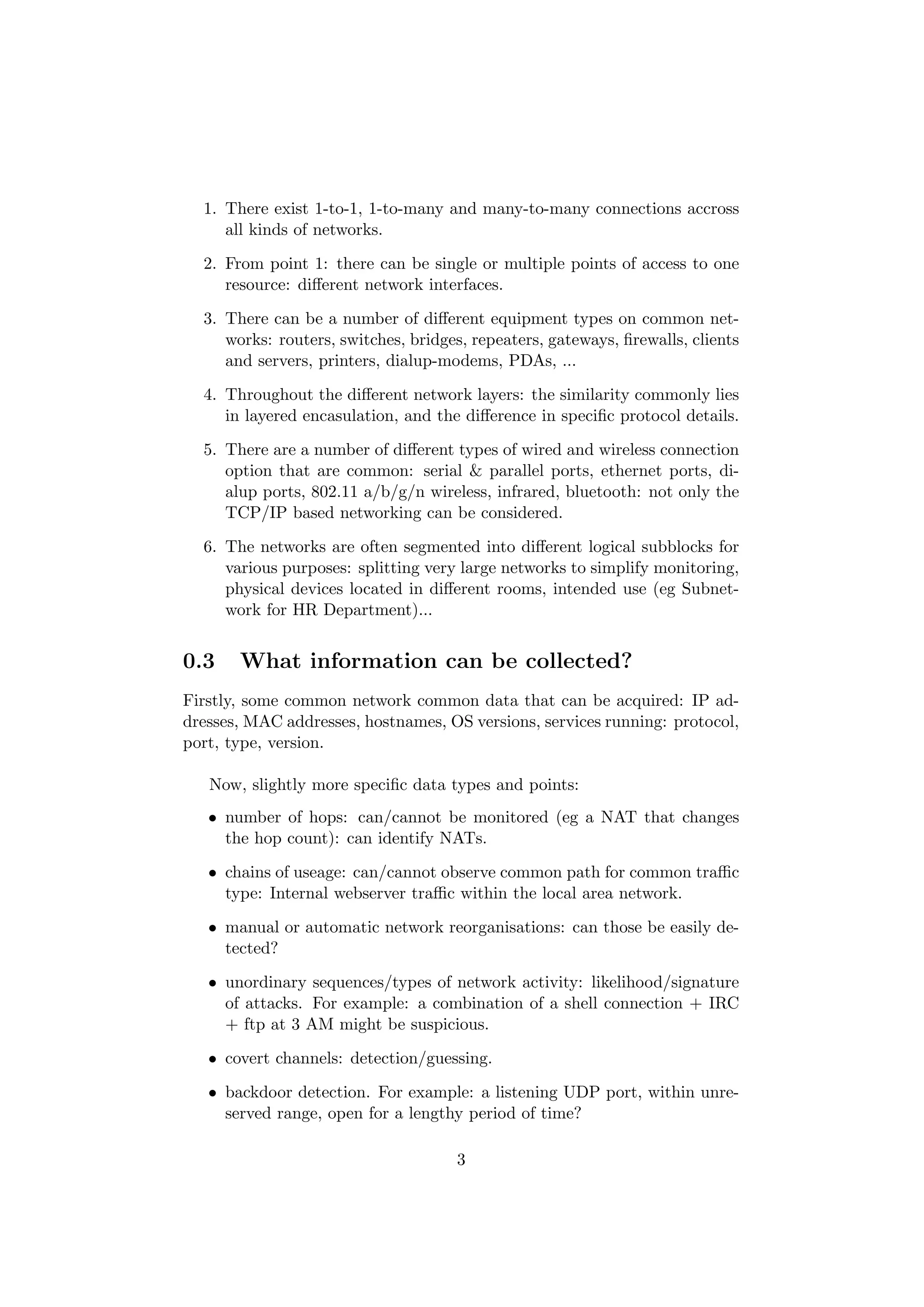 1. There exist 1-to-1, 1-to-many and many-to-many connections accross
     all kinds of networks.

  2. From point 1: there can be single or multiple points of access to one
     resource: diﬀerent network interfaces.

  3. There can be a number of diﬀerent equipment types on common net-
     works: routers, switches, bridges, repeaters, gateways, ﬁrewalls, clients
     and servers, printers, dialup-modems, PDAs, ...

  4. Throughout the diﬀerent network layers: the similarity commonly lies
     in layered encasulation, and the diﬀerence in speciﬁc protocol details.

  5. There are a number of diﬀerent types of wired and wireless connection
     option that are common: serial & parallel ports, ethernet ports, di-
     alup ports, 802.11 a/b/g/n wireless, infrared, bluetooth: not only the
     TCP/IP based networking can be considered.

  6. The networks are often segmented into diﬀerent logical subblocks for
     various purposes: splitting very large networks to simplify monitoring,
     physical devices located in diﬀerent rooms, intended use (eg Subnet-
     work for HR Department)...


0.3    What information can be collected?
Firstly, some common network common data that can be acquired: IP ad-
dresses, MAC addresses, hostnames, OS versions, services running: protocol,
port, type, version.

   Now, slightly more speciﬁc data types and points:
   • number of hops: can/cannot be monitored (eg a NAT that changes
     the hop count): can identify NATs.

   • chains of useage: can/cannot observe common path for common traﬃc
     type: Internal webserver traﬃc within the local area network.

   • manual or automatic network reorganisations: can those be easily de-
     tected?

   • unordinary sequences/types of network activity: likelihood/signature
     of attacks. For example: a combination of a shell connection + IRC
     + ftp at 3 AM might be suspicious.

   • covert channels: detection/guessing.

   • backdoor detection. For example: a listening UDP port, within unre-
     served range, open for a lengthy period of time?

                                     3
 