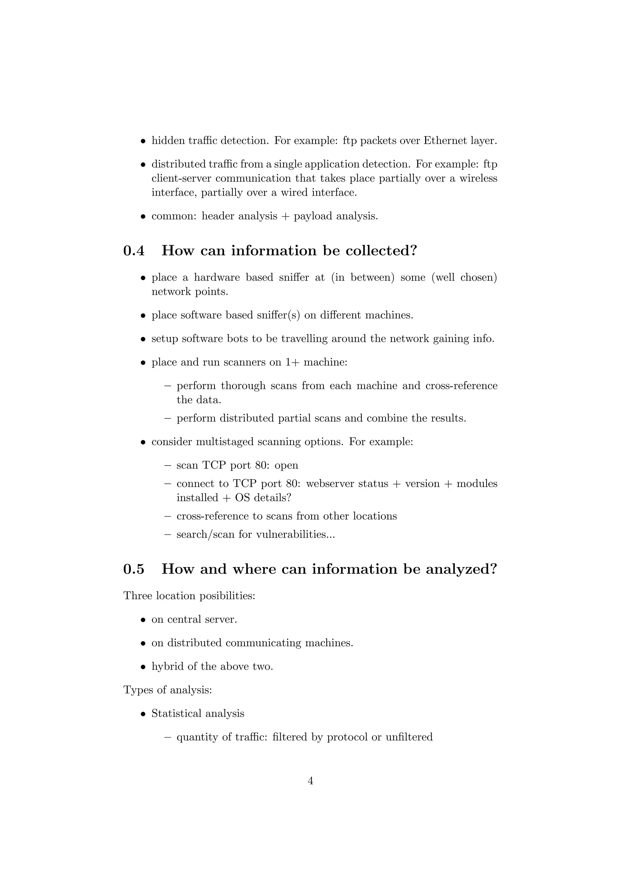 • hidden traﬃc detection. For example: ftp packets over Ethernet layer.

   • distributed traﬃc from a single application detection. For example: ftp
     client-server communication that takes place partially over a wireless
     interface, partially over a wired interface.

   • common: header analysis + payload analysis.


0.4     How can information be collected?
   • place a hardware based sniﬀer at (in between) some (well chosen)
     network points.

   • place software based sniﬀer(s) on diﬀerent machines.

   • setup software bots to be travelling around the network gaining info.

   • place and run scanners on 1+ machine:

        – perform thorough scans from each machine and cross-reference
          the data.
        – perform distributed partial scans and combine the results.

   • consider multistaged scanning options. For example:

        – scan TCP port 80: open
        – connect to TCP port 80: webserver status + version + modules
          installed + OS details?
        – cross-reference to scans from other locations
        – search/scan for vulnerabilities...


0.5     How and where can information be analyzed?
Three location posibilities:

   • on central server.

   • on distributed communicating machines.

   • hybrid of the above two.

Types of analysis:

   • Statistical analysis

        – quantity of traﬃc: ﬁltered by protocol or unﬁltered


                                      4
 