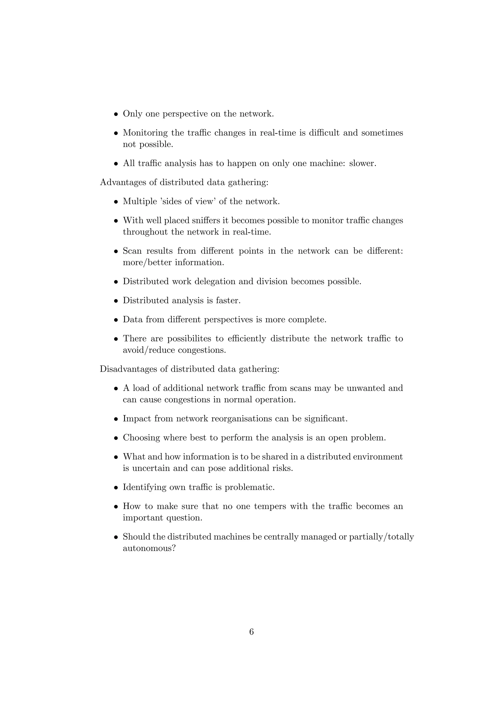 • Only one perspective on the network.

   • Monitoring the traﬃc changes in real-time is diﬃcult and sometimes
     not possible.

   • All traﬃc analysis has to happen on only one machine: slower.

Advantages of distributed data gathering:

   • Multiple ’sides of view’ of the network.

   • With well placed sniﬀers it becomes possible to monitor traﬃc changes
     throughout the network in real-time.

   • Scan results from diﬀerent points in the network can be diﬀerent:
     more/better information.

   • Distributed work delegation and division becomes possible.

   • Distributed analysis is faster.

   • Data from diﬀerent perspectives is more complete.

   • There are possibilites to eﬃciently distribute the network traﬃc to
     avoid/reduce congestions.

Disadvantages of distributed data gathering:

   • A load of additional network traﬃc from scans may be unwanted and
     can cause congestions in normal operation.

   • Impact from network reorganisations can be signiﬁcant.

   • Choosing where best to perform the analysis is an open problem.

   • What and how information is to be shared in a distributed environment
     is uncertain and can pose additional risks.

   • Identifying own traﬃc is problematic.

   • How to make sure that no one tempers with the traﬃc becomes an
     important question.

   • Should the distributed machines be centrally managed or partially/totally
     autonomous?




                                       6
 