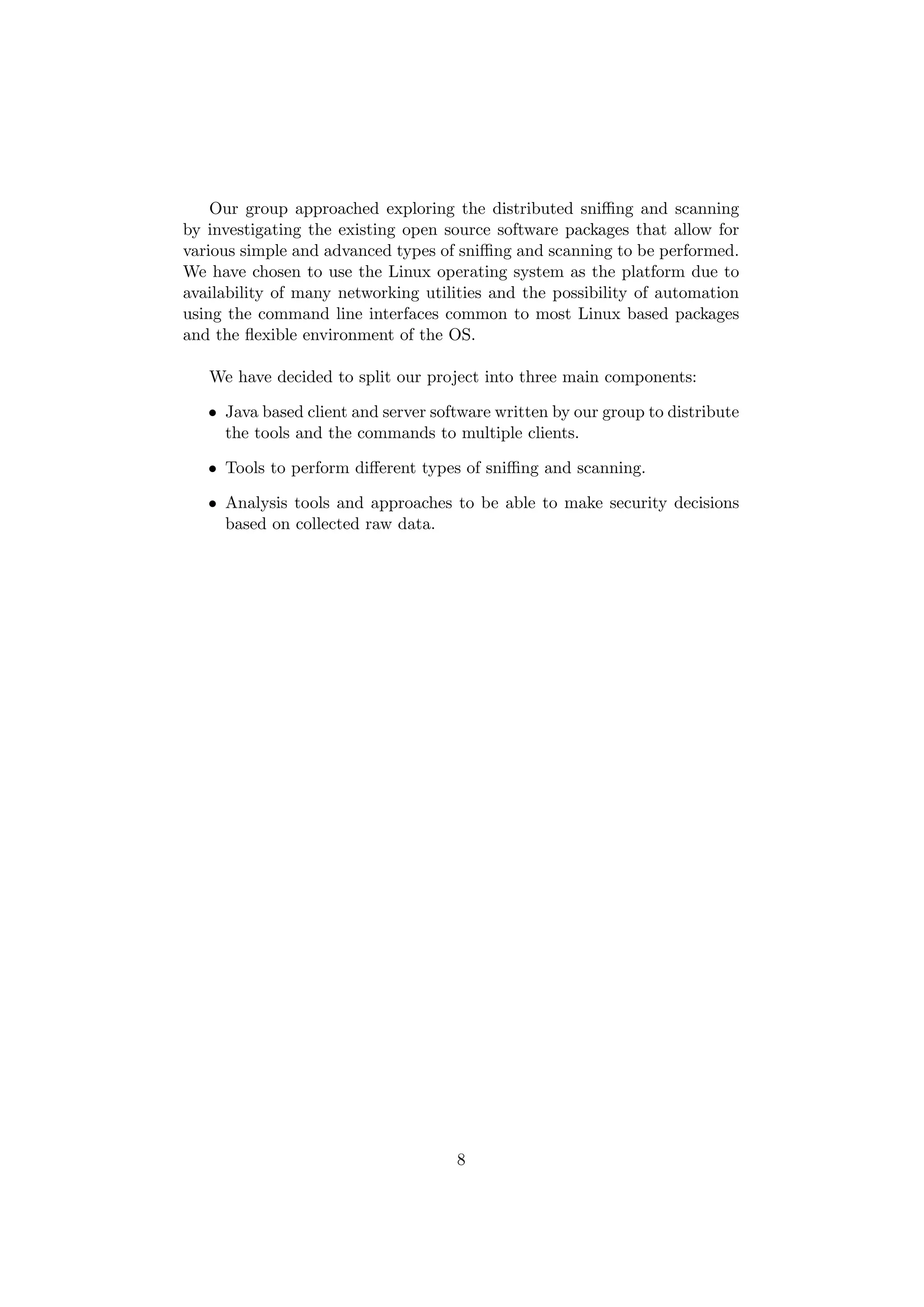 Our group approached exploring the distributed sniﬃng and scanning
by investigating the existing open source software packages that allow for
various simple and advanced types of sniﬃng and scanning to be performed.
We have chosen to use the Linux operating system as the platform due to
availability of many networking utilities and the possibility of automation
using the command line interfaces common to most Linux based packages
and the ﬂexible environment of the OS.

   We have decided to split our project into three main components:

   • Java based client and server software written by our group to distribute
     the tools and the commands to multiple clients.

   • Tools to perform diﬀerent types of sniﬃng and scanning.

   • Analysis tools and approaches to be able to make security decisions
     based on collected raw data.




                                     8
 