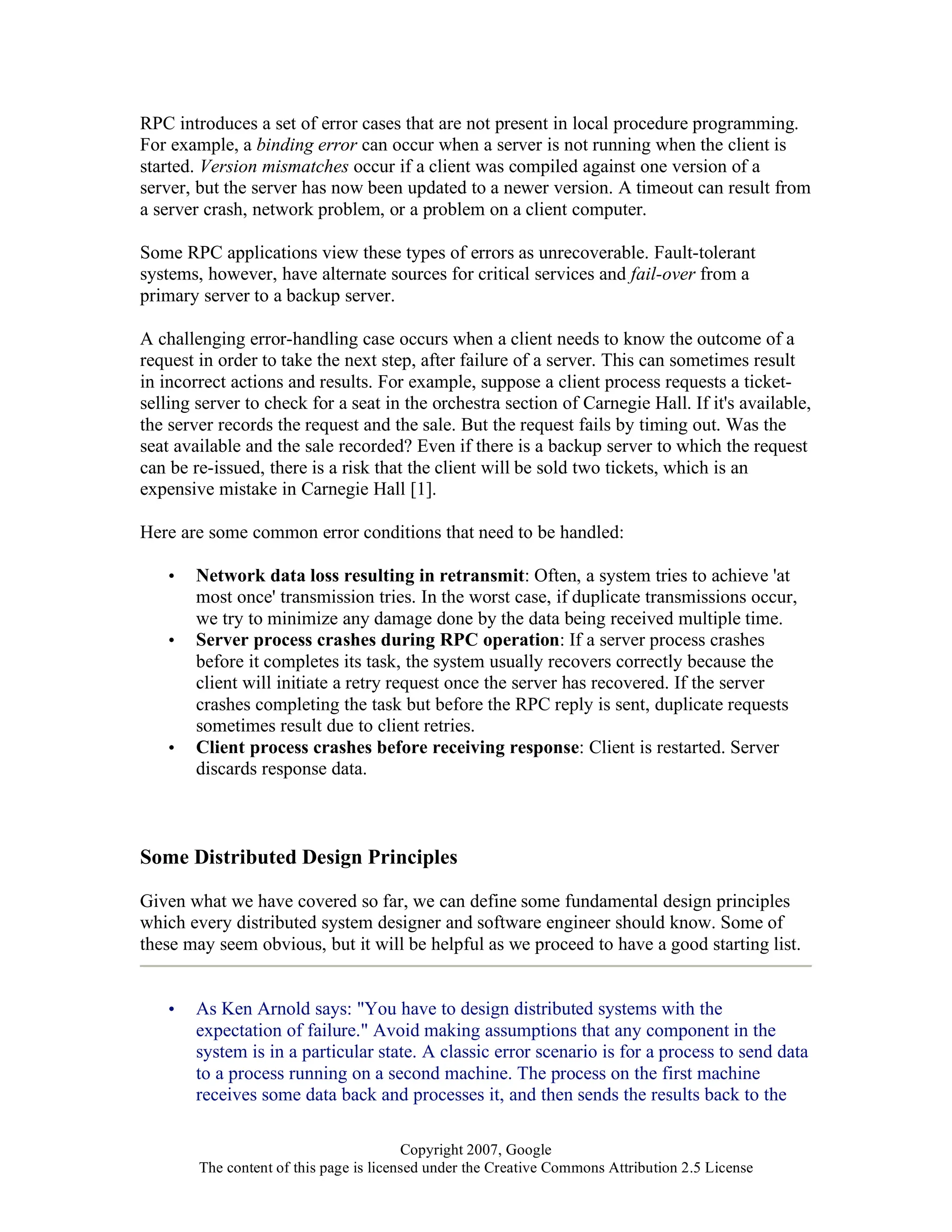 Copyright 2007, Google
The content of this page is licensed under the Creative Commons Attribution 2.5 License
RPC introduces a set of error cases that are not present in local procedure programming.
For example, a binding error can occur when a server is not running when the client is
started. Version mismatches occur if a client was compiled against one version of a
server, but the server has now been updated to a newer version. A timeout can result from
a server crash, network problem, or a problem on a client computer.
Some RPC applications view these types of errors as unrecoverable. Fault-tolerant
systems, however, have alternate sources for critical services and fail-over from a
primary server to a backup server.
A challenging error-handling case occurs when a client needs to know the outcome of a
request in order to take the next step, after failure of a server. This can sometimes result
in incorrect actions and results. For example, suppose a client process requests a ticket-
selling server to check for a seat in the orchestra section of Carnegie Hall. If it's available,
the server records the request and the sale. But the request fails by timing out. Was the
seat available and the sale recorded? Even if there is a backup server to which the request
can be re-issued, there is a risk that the client will be sold two tickets, which is an
expensive mistake in Carnegie Hall [1].
Here are some common error conditions that need to be handled:
• Network data loss resulting in retransmit: Often, a system tries to achieve 'at
most once' transmission tries. In the worst case, if duplicate transmissions occur,
we try to minimize any damage done by the data being received multiple time.
• Server process crashes during RPC operation: If a server process crashes
before it completes its task, the system usually recovers correctly because the
client will initiate a retry request once the server has recovered. If the server
crashes completing the task but before the RPC reply is sent, duplicate requests
sometimes result due to client retries.
• Client process crashes before receiving response: Client is restarted. Server
discards response data.
Some Distributed Design Principles
Given what we have covered so far, we can define some fundamental design principles
which every distributed system designer and software engineer should know. Some of
these may seem obvious, but it will be helpful as we proceed to have a good starting list.
• As Ken Arnold says: "You have to design distributed systems with the
expectation of failure." Avoid making assumptions that any component in the
system is in a particular state. A classic error scenario is for a process to send data
to a process running on a second machine. The process on the first machine
receives some data back and processes it, and then sends the results back to the
 