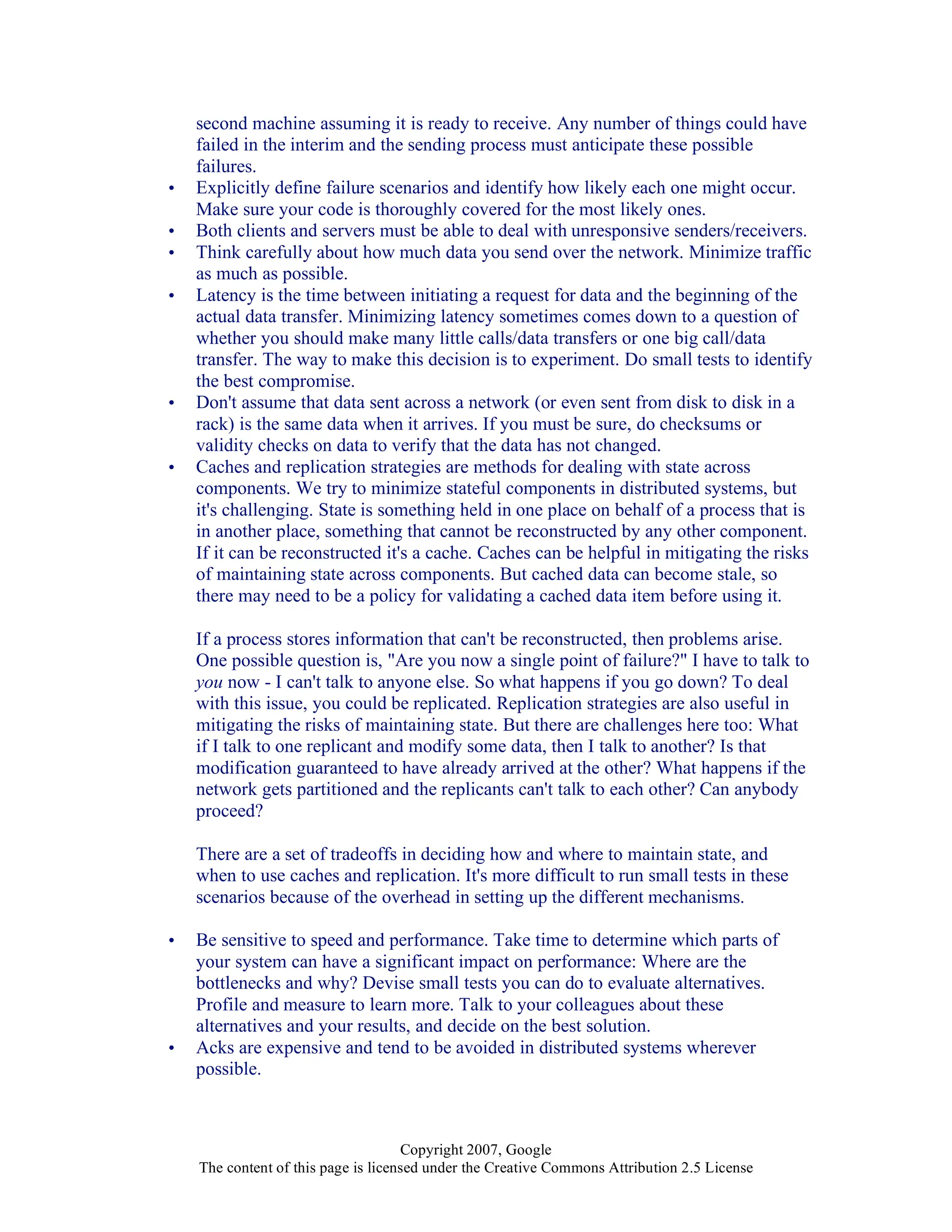 Copyright 2007, Google
The content of this page is licensed under the Creative Commons Attribution 2.5 License
second machine assuming it is ready to receive. Any number of things could have
failed in the interim and the sending process must anticipate these possible
failures.
• Explicitly define failure scenarios and identify how likely each one might occur.
Make sure your code is thoroughly covered for the most likely ones.
• Both clients and servers must be able to deal with unresponsive senders/receivers.
• Think carefully about how much data you send over the network. Minimize traffic
as much as possible.
• Latency is the time between initiating a request for data and the beginning of the
actual data transfer. Minimizing latency sometimes comes down to a question of
whether you should make many little calls/data transfers or one big call/data
transfer. The way to make this decision is to experiment. Do small tests to identify
the best compromise.
• Don't assume that data sent across a network (or even sent from disk to disk in a
rack) is the same data when it arrives. If you must be sure, do checksums or
validity checks on data to verify that the data has not changed.
• Caches and replication strategies are methods for dealing with state across
components. We try to minimize stateful components in distributed systems, but
it's challenging. State is something held in one place on behalf of a process that is
in another place, something that cannot be reconstructed by any other component.
If it can be reconstructed it's a cache. Caches can be helpful in mitigating the risks
of maintaining state across components. But cached data can become stale, so
there may need to be a policy for validating a cached data item before using it.
If a process stores information that can't be reconstructed, then problems arise.
One possible question is, "Are you now a single point of failure?" I have to talk to
you now - I can't talk to anyone else. So what happens if you go down? To deal
with this issue, you could be replicated. Replication strategies are also useful in
mitigating the risks of maintaining state. But there are challenges here too: What
if I talk to one replicant and modify some data, then I talk to another? Is that
modification guaranteed to have already arrived at the other? What happens if the
network gets partitioned and the replicants can't talk to each other? Can anybody
proceed?
There are a set of tradeoffs in deciding how and where to maintain state, and
when to use caches and replication. It's more difficult to run small tests in these
scenarios because of the overhead in setting up the different mechanisms.
• Be sensitive to speed and performance. Take time to determine which parts of
your system can have a significant impact on performance: Where are the
bottlenecks and why? Devise small tests you can do to evaluate alternatives.
Profile and measure to learn more. Talk to your colleagues about these
alternatives and your results, and decide on the best solution.
• Acks are expensive and tend to be avoided in distributed systems wherever
possible.
 