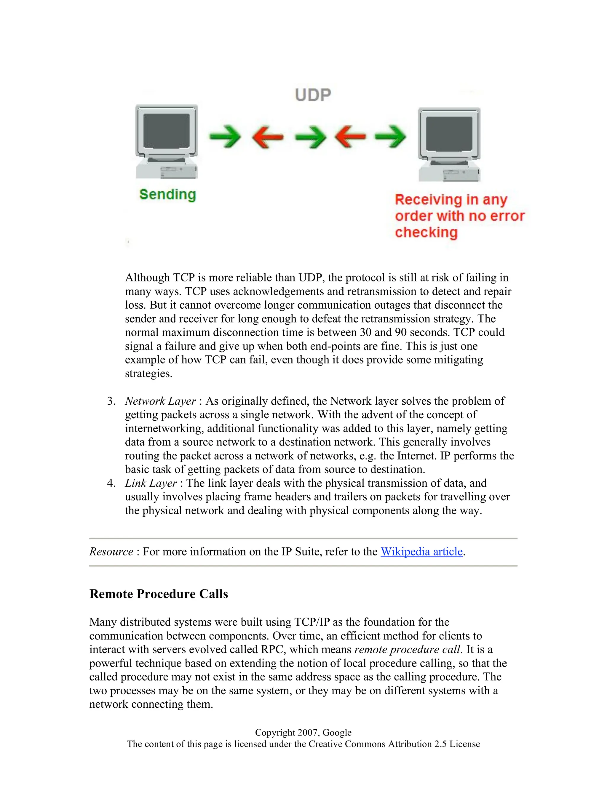 Copyright 2007, Google
The content of this page is licensed under the Creative Commons Attribution 2.5 License
Although TCP is more reliable than UDP, the protocol is still at risk of failing in
many ways. TCP uses acknowledgements and retransmission to detect and repair
loss. But it cannot overcome longer communication outages that disconnect the
sender and receiver for long enough to defeat the retransmission strategy. The
normal maximum disconnection time is between 30 and 90 seconds. TCP could
signal a failure and give up when both end-points are fine. This is just one
example of how TCP can fail, even though it does provide some mitigating
strategies.
3. Network Layer : As originally defined, the Network layer solves the problem of
getting packets across a single network. With the advent of the concept of
internetworking, additional functionality was added to this layer, namely getting
data from a source network to a destination network. This generally involves
routing the packet across a network of networks, e.g. the Internet. IP performs the
basic task of getting packets of data from source to destination.
4. Link Layer : The link layer deals with the physical transmission of data, and
usually involves placing frame headers and trailers on packets for travelling over
the physical network and dealing with physical components along the way.
Resource : For more information on the IP Suite, refer to the Wikipedia article.
Remote Procedure Calls
Many distributed systems were built using TCP/IP as the foundation for the
communication between components. Over time, an efficient method for clients to
interact with servers evolved called RPC, which means remote procedure call. It is a
powerful technique based on extending the notion of local procedure calling, so that the
called procedure may not exist in the same address space as the calling procedure. The
two processes may be on the same system, or they may be on different systems with a
network connecting them.
 
