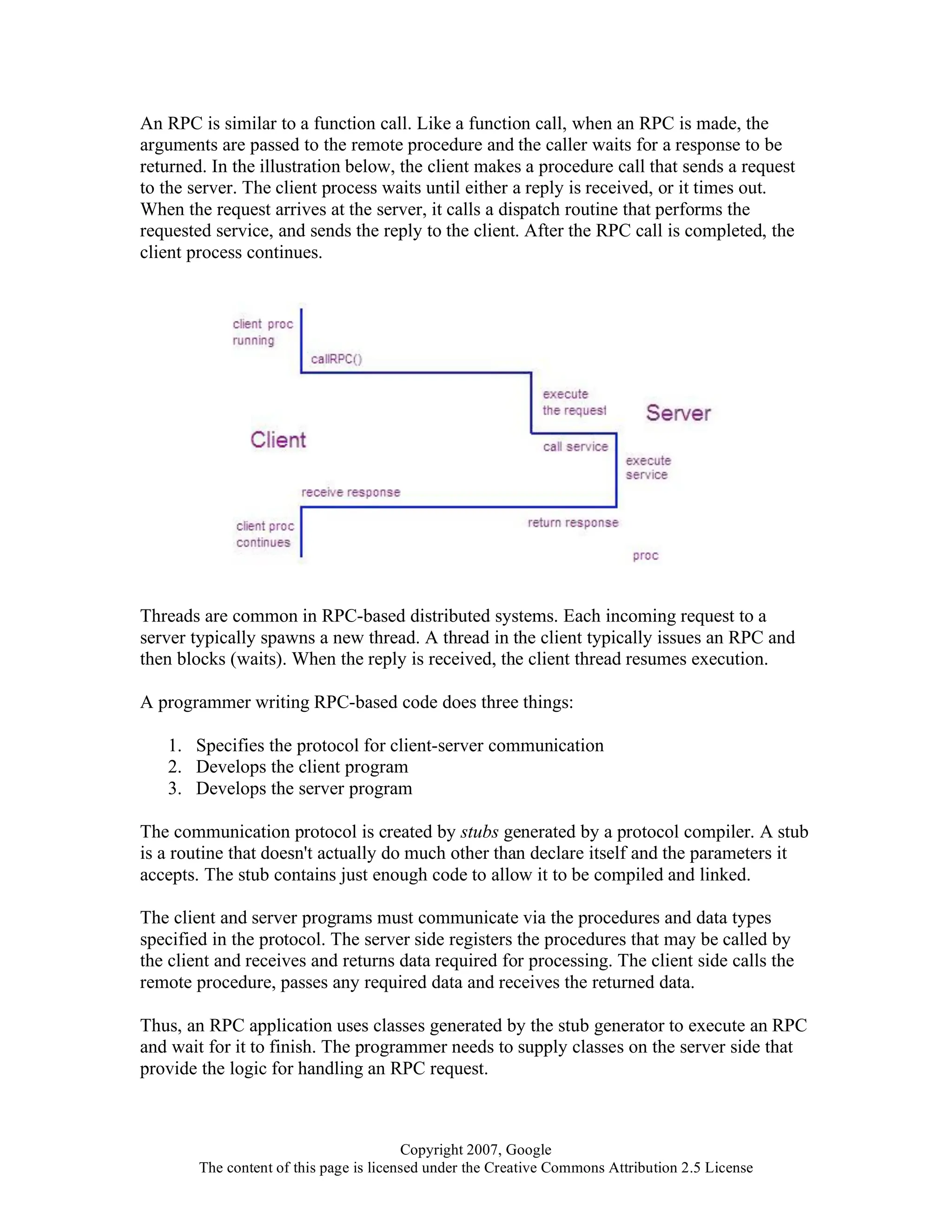 Copyright 2007, Google
The content of this page is licensed under the Creative Commons Attribution 2.5 License
An RPC is similar to a function call. Like a function call, when an RPC is made, the
arguments are passed to the remote procedure and the caller waits for a response to be
returned. In the illustration below, the client makes a procedure call that sends a request
to the server. The client process waits until either a reply is received, or it times out.
When the request arrives at the server, it calls a dispatch routine that performs the
requested service, and sends the reply to the client. After the RPC call is completed, the
client process continues.
Threads are common in RPC-based distributed systems. Each incoming request to a
server typically spawns a new thread. A thread in the client typically issues an RPC and
then blocks (waits). When the reply is received, the client thread resumes execution.
A programmer writing RPC-based code does three things:
1. Specifies the protocol for client-server communication
2. Develops the client program
3. Develops the server program
The communication protocol is created by stubs generated by a protocol compiler. A stub
is a routine that doesn't actually do much other than declare itself and the parameters it
accepts. The stub contains just enough code to allow it to be compiled and linked.
The client and server programs must communicate via the procedures and data types
specified in the protocol. The server side registers the procedures that may be called by
the client and receives and returns data required for processing. The client side calls the
remote procedure, passes any required data and receives the returned data.
Thus, an RPC application uses classes generated by the stub generator to execute an RPC
and wait for it to finish. The programmer needs to supply classes on the server side that
provide the logic for handling an RPC request.
 