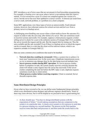 Copyright 2007, Google
The content of this page is licensed under the Creative Commons Attribution 2.5 License
RPC introduces a set of error cases that are not present in local procedure programming.
For example, a binding error can occur when a server is not running when the client is
started. Version mismatches occur if a client was compiled against one version of a
server, but the server has now been updated to a newer version. A timeout can result from
a server crash, network problem, or a problem on a client computer.
Some RPC applications view these types of errors as unrecoverable. Fault-tolerant
systems, however, have alternate sources for critical services and fail-over from a
primary server to a backup server.
A challenging error-handling case occurs when a client needs to know the outcome of a
request in order to take the next step, after failure of a server. This can sometimes result
in incorrect actions and results. For example, suppose a client process requests a ticket-
selling server to check for a seat in the orchestra section of Carnegie Hall. If it's available,
the server records the request and the sale. But the request fails by timing out. Was the
seat available and the sale recorded? Even if there is a backup server to which the request
can be re-issued, there is a risk that the client will be sold two tickets, which is an
expensive mistake in Carnegie Hall [1].
Here are some common error conditions that need to be handled:
• Network data loss resulting in retransmit: Often, a system tries to achieve 'at
most once' transmission tries. In the worst case, if duplicate transmissions occur,
we try to minimize any damage done by the data being received multiple time.
• Server process crashes during RPC operation: If a server process crashes
before it completes its task, the system usually recovers correctly because the
client will initiate a retry request once the server has recovered. If the server
crashes completing the task but before the RPC reply is sent, duplicate requests
sometimes result due to client retries.
• Client process crashes before receiving response: Client is restarted. Server
discards response data.
Some Distributed Design Principles
Given what we have covered so far, we can define some fundamental design principles
which every distributed system designer and software engineer should know. Some of
these may seem obvious, but it will be helpful as we proceed to have a good starting list.
• As Ken Arnold says: "You have to design distributed systems with the
expectation of failure." Avoid making assumptions that any component in the
system is in a particular state. A classic error scenario is for a process to send data
to a process running on a second machine. The process on the first machine
receives some data back and processes it, and then sends the results back to the
 