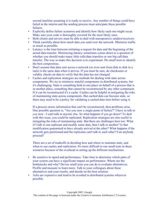 Copyright 2007, Google
The content of this page is licensed under the Creative Commons Attribution 2.5 License
second machine assuming it is ready to receive. Any number of things could have
failed in the interim and the sending process must anticipate these possible
failures.
• Explicitly define failure scenarios and identify how likely each one might occur.
Make sure your code is thoroughly covered for the most likely ones.
• Both clients and servers must be able to deal with unresponsive senders/receivers.
• Think carefully about how much data you send over the network. Minimize traffic
as much as possible.
• Latency is the time between initiating a request for data and the beginning of the
actual data transfer. Minimizing latency sometimes comes down to a question of
whether you should make many little calls/data transfers or one big call/data
transfer. The way to make this decision is to experiment. Do small tests to identify
the best compromise.
• Don't assume that data sent across a network (or even sent from disk to disk in a
rack) is the same data when it arrives. If you must be sure, do checksums or
validity checks on data to verify that the data has not changed.
• Caches and replication strategies are methods for dealing with state across
components. We try to minimize stateful components in distributed systems, but
it's challenging. State is something held in one place on behalf of a process that is
in another place, something that cannot be reconstructed by any other component.
If it can be reconstructed it's a cache. Caches can be helpful in mitigating the risks
of maintaining state across components. But cached data can become stale, so
there may need to be a policy for validating a cached data item before using it.
If a process stores information that can't be reconstructed, then problems arise.
One possible question is, "Are you now a single point of failure?" I have to talk to
you now - I can't talk to anyone else. So what happens if you go down? To deal
with this issue, you could be replicated. Replication strategies are also useful in
mitigating the risks of maintaining state. But there are challenges here too: What
if I talk to one replicant and modify some data, then I talk to another? Is that
modification guaranteed to have already arrived at the other? What happens if the
network gets partitioned and the replicants can't talk to each other? Can anybody
proceed?
There are a set of tradeoffs in deciding how and where to maintain state, and
when to use caches and replication. It's more difficult to run small tests in these
scenarios because of the overhead in setting up the different mechanisms.
• Be sensitive to speed and performance. Take time to determine which parts of
your system can have a significant impact on performance: Where are the
bottlenecks and why? Devise small tests you can do to evaluate alternatives.
Profile and measure to learn more. Talk to your colleagues about these
alternatives and your results, and decide on the best solution.
• Acks are expensive and tend to be avoided in distributed systems wherever
possible.
 