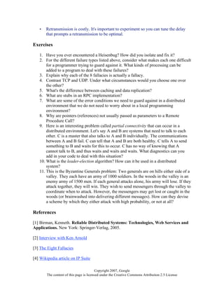 Copyright 2007, Google
The content of this page is licensed under the Creative Commons Attribution 2.5 License
• Retransmission is costly. It's important to experiment so you can tune the delay
that prompts a retransmission to be optimal.
Exercises
1. Have you ever encountered a Heisenbug? How did you isolate and fix it?
2. For the different failure types listed above, consider what makes each one difficult
for a programmer trying to guard against it. What kinds of processing can be
added to a program to deal with these failures?
3. Explain why each of the 8 fallacies is actually a fallacy.
4. Contrast TCP and UDP. Under what circumstances would you choose one over
the other?
5. What's the difference between caching and data replication?
6. What are stubs in an RPC implementation?
7. What are some of the error conditions we need to guard against in a distributed
environment that we do not need to worry about in a local programming
environment?
8. Why are pointers (references) not usually passed as parameters to a Remote
Procedure Call?
9. Here is an interesting problem called partial connectivity that can occur in a
distributed environment. Let's say A and B are systems that need to talk to each
other. C is a master that also talks to A and B individually. The communications
between A and B fail. C can tell that A and B are both healthy. C tells A to send
something to B and waits for this to occur. C has no way of knowing that A
cannot talk to B, and thus waits and waits and waits. What diagnostics can you
add in your code to deal with this situation?
10. What is the leader-election algorithm? How can it be used in a distributed
system?
11. This is the Byzantine Generals problem: Two generals are on hills either side of a
valley. They each have an army of 1000 soldiers. In the woods in the valley is an
enemy army of 1500 men. If each general attacks alone, his army will lose. If they
attack together, they will win. They wish to send messengers through the valley to
coordinate when to attack. However, the messengers may get lost or caught in the
woods (or brainwashed into delivering different messages). How can they devise
a scheme by which they either attack with high probability, or not at all?
References
[1] Birman, Kenneth. Reliable Distributed Systems: Technologies, Web Services and
Applications. New York: Springer-Verlag, 2005.
[2] Interview with Ken Arnold
[3] The Eight Fallacies
[4] Wikipedia article on IP Suite
 