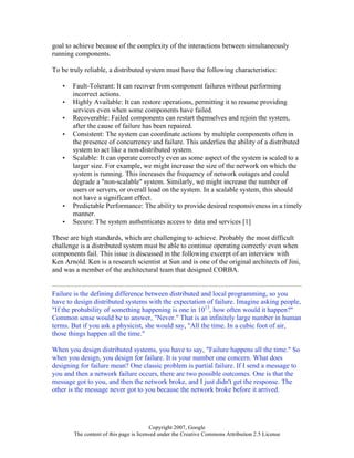 Copyright 2007, Google
The content of this page is licensed under the Creative Commons Attribution 2.5 License
goal to achieve because of the complexity of the interactions between simultaneously
running components.
To be truly reliable, a distributed system must have the following characteristics:
• Fault-Tolerant: It can recover from component failures without performing
incorrect actions.
• Highly Available: It can restore operations, permitting it to resume providing
services even when some components have failed.
• Recoverable: Failed components can restart themselves and rejoin the system,
after the cause of failure has been repaired.
• Consistent: The system can coordinate actions by multiple components often in
the presence of concurrency and failure. This underlies the ability of a distributed
system to act like a non-distributed system.
• Scalable: It can operate correctly even as some aspect of the system is scaled to a
larger size. For example, we might increase the size of the network on which the
system is running. This increases the frequency of network outages and could
degrade a "non-scalable" system. Similarly, we might increase the number of
users or servers, or overall load on the system. In a scalable system, this should
not have a significant effect.
• Predictable Performance: The ability to provide desired responsiveness in a timely
manner.
• Secure: The system authenticates access to data and services [1]
These are high standards, which are challenging to achieve. Probably the most difficult
challenge is a distributed system must be able to continue operating correctly even when
components fail. This issue is discussed in the following excerpt of an interview with
Ken Arnold. Ken is a research scientist at Sun and is one of the original architects of Jini,
and was a member of the architectural team that designed CORBA.
Failure is the defining difference between distributed and local programming, so you
have to design distributed systems with the expectation of failure. Imagine asking people,
"If the probability of something happening is one in 1013
, how often would it happen?"
Common sense would be to answer, "Never." That is an infinitely large number in human
terms. But if you ask a physicist, she would say, "All the time. In a cubic foot of air,
those things happen all the time."
When you design distributed systems, you have to say, "Failure happens all the time." So
when you design, you design for failure. It is your number one concern. What does
designing for failure mean? One classic problem is partial failure. If I send a message to
you and then a network failure occurs, there are two possible outcomes. One is that the
message got to you, and then the network broke, and I just didn't get the response. The
other is the message never got to you because the network broke before it arrived.
 