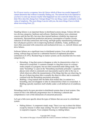 Copyright 2007, Google
The content of this page is licensed under the Creative Commons Attribution 2.5 License
So if I never receive a response, how do I know which of those two results happened? I
cannot determine that without eventually finding you. The network has to be repaired or
you have to come up, because maybe what happened was not a network failure but you
died. How does this change how I design things? For one thing, it puts a multiplier on the
value of simplicity. The more things I can do with you, the more things I have to think
about recovering from. [2]
Handling failures is an important theme in distributed systems design. Failures fall into
two obvious categories: hardware and software. Hardware failures were a dominant
concern until the late 80's, but since then internal hardware reliability has improved
enormously. Decreased heat production and power consumption of smaller circuits,
reduction of off-chip connections and wiring, and high-quality manufacturing techniques
have all played a positive role in improving hardware reliability. Today, problems are
most often associated with connections and mechanical devices, i.e., network failures and
drive failures.
Software failures are a significant issue in distributed systems. Even with rigorous
testing, software bugs account for a substantial fraction of unplanned downtime
(estimated at 25-35%). Residual bugs in mature systems can be classified into two main
categories [5].
• Heisenbug: A bug that seems to disappear or alter its characteristics when it is
observed or researched. A common example is a bug that occurs in a release-
mode compile of a program, but not when researched under debug-mode. The
name "heisenbug" is a pun on the "Heisenberg uncertainty principle," a quantum
physics term which is commonly (yet inaccurately) used to refer to the way in
which observers affect the measurements of the things that they are observing, by
the act of observing alone (this is actually the observer effect, and is commonly
confused with the Heisenberg uncertainty principle).
• Bohrbug: A bug (named after the Bohr atom model) that, in contrast to a
heisenbug, does not disappear or alter its characteristics when it is researched. A
Bohrbug typically manifests itself reliably under a well-defined set of conditions.
[6]
Heisenbugs tend to be more prevalent in distributed systems than in local systems. One
reason for this is the difficulty programmers have in obtaining a coherent and
comprehensive view of the interactions of concurrent processes.
Let's get a little more specific about the types of failures that can occur in a distributed
system:
• Halting failures: A component simply stops. There is no way to detect the failure
except by timeout: it either stops sending "I'm alive" (heartbeat) messages or fails
to respond to requests. Your computer freezing is a halting failure.
 