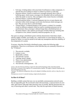 Copyright 2007, Google
The content of this page is licensed under the Creative Commons Attribution 2.5 License
• Fail-stop: A halting failure with some kind of notification to other components. A
network file server telling its clients it is about to go down is a fail-stop.
• Omission failures: Failure to send/receive messages primarily due to lack of
buffering space, which causes a message to be discarded with no notification to
either the sender or receiver. This can happen when routers become overloaded.
• Network failures: A network link breaks.
• Network partition failure: A network fragments into two or more disjoint sub-
networks within which messages can be sent, but between which messages are
lost. This can occur due to a network failure.
• Timing failures: A temporal property of the system is violated. For example,
clocks on different computers which are used to coordinate processes are not
synchronized; when a message is delayed longer than a threshold period, etc.
• Byzantine failures: This captures several types of faulty behaviors including data
corruption or loss, failures caused by malicious programs, etc. [1]
Our goal is to design a distributed system with the characteristics listed above (fault-
tolerant, highly available, recoverable, etc.), which means we must design for failure. To
design for failure, we must be careful to not make any assumptions about the reliability of
the components of a system.
Everyone, when they first build a distributed system, makes the following eight
assumptions. These are so well-known in this field that they are commonly referred to as
the "8 Fallacies".
1. The network is reliable.
2. Latency is zero.
3. Bandwidth is infinite.
4. The network is secure.
5. Topology doesn't change.
6. There is one administrator.
7. Transport cost is zero.
8. The network is homogeneous. [3]
Latency: the time between initiating a request for data and the beginning of the actual data transfer.
Bandwidth: A measure of the capacity of a communications channel. The higher a channel's bandwidth, the
more information it can carry.
Topology: The different configurations that can be adopted in building networks, such as a ring, bus, star or
meshed.
Homogeneous network: A network running a single network protocol.
So How Is It Done?
Building a reliable system that runs over an unreliable communications network seems
like an impossible goal. We are forced to deal with uncertainty. A process knows its own
state, and it knows what state other processes were in recently. But the processes have no
way of knowing each other's current state. They lack the equivalent of shared memory.
 