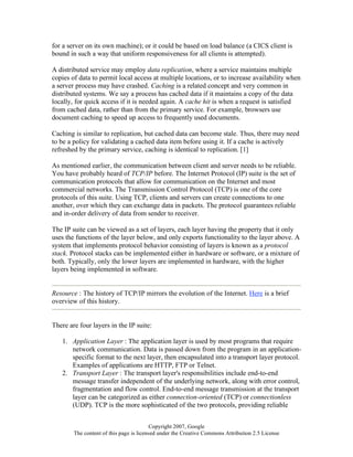 Copyright 2007, Google
The content of this page is licensed under the Creative Commons Attribution 2.5 License
for a server on its own machine); or it could be based on load balance (a CICS client is
bound in such a way that uniform responsiveness for all clients is attempted).
A distributed service may employ data replication, where a service maintains multiple
copies of data to permit local access at multiple locations, or to increase availability when
a server process may have crashed. Caching is a related concept and very common in
distributed systems. We say a process has cached data if it maintains a copy of the data
locally, for quick access if it is needed again. A cache hit is when a request is satisfied
from cached data, rather than from the primary service. For example, browsers use
document caching to speed up access to frequently used documents.
Caching is similar to replication, but cached data can become stale. Thus, there may need
to be a policy for validating a cached data item before using it. If a cache is actively
refreshed by the primary service, caching is identical to replication. [1]
As mentioned earlier, the communication between client and server needs to be reliable.
You have probably heard of TCP/IP before. The Internet Protocol (IP) suite is the set of
communication protocols that allow for communication on the Internet and most
commercial networks. The Transmission Control Protocol (TCP) is one of the core
protocols of this suite. Using TCP, clients and servers can create connections to one
another, over which they can exchange data in packets. The protocol guarantees reliable
and in-order delivery of data from sender to receiver.
The IP suite can be viewed as a set of layers, each layer having the property that it only
uses the functions of the layer below, and only exports functionality to the layer above. A
system that implements protocol behavior consisting of layers is known as a protocol
stack. Protocol stacks can be implemented either in hardware or software, or a mixture of
both. Typically, only the lower layers are implemented in hardware, with the higher
layers being implemented in software.
Resource : The history of TCP/IP mirrors the evolution of the Internet. Here is a brief
overview of this history.
There are four layers in the IP suite:
1. Application Layer : The application layer is used by most programs that require
network communication. Data is passed down from the program in an application-
specific format to the next layer, then encapsulated into a transport layer protocol.
Examples of applications are HTTP, FTP or Telnet.
2. Transport Layer : The transport layer's responsibilities include end-to-end
message transfer independent of the underlying network, along with error control,
fragmentation and flow control. End-to-end message transmission at the transport
layer can be categorized as either connection-oriented (TCP) or connectionless
(UDP). TCP is the more sophisticated of the two protocols, providing reliable
 