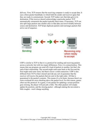 Copyright 2007, Google
The content of this page is licensed under the Creative Commons Attribution 2.5 License
delivery. First, TCP ensures that the receiving computer is ready to accept data. It
uses a three-packet handshake in which both the sender and receiver agree that
they are ready to communicate. Second, TCP makes sure that data gets to its
destination. If the receiver doesn't acknowledge a particular packet, TCP
automatically retransmits the packet typically three times. If necessary, TCP can
also split large packets into smaller ones so that data can travel reliably between
source and destination. TCP drops duplicate packets and rearranges packets that
arrive out of sequence.
UDP is similar to TCP in that it is a protocol for sending and receiving packets
across a network, but with two major differences. First, it is connectionless. This
means that one program can send off a load of packets to another, but that's the
end of their relationship. The second might send some back to the first and the
first might send some more, but there's never a solid connection. UDP is also
different from TCP in that it doesn't provide any sort of guarantee that the
receiver will receive the packets that are sent in the right order. All that is
guaranteed is the packet's contents. This means it's a lot faster, because there's no
extra overhead for error-checking above the packet level. For this reason, games
often use this protocol. In a game, if one packet for updating a screen position
goes missing, the player will just jerk a little. The other packets will simply
update the position, and the missing packet - although making the movement a
little rougher - won't change anything.
 