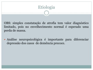 Etiologia
OBS: simples constatação de atrofia tem valor diagnóstico
limitado, pois no envelhecimento normal é esperado uma
perda de massa.
 Análise neuropsicológica é importante para diferenciar
depressão dos casos de demência precoce.
 
