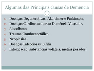 Algumas das Principais causas de Demência
1. Doenças Degenerativas: Alzheimer e Parkinson.
2. Doenças Cardiovasculares: Demência Vascular.
3. Alcoolismo.
4. Trauma Cranioencefálico.
5. Neoplasias.
6. Doenças Infecciosas: Sífilis.
7. Intoxicação: substâncias voláteis, metais pesados.
 