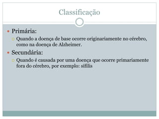 Classificação
 Primária:
 Quando a doença de base ocorre originariamente no cérebro,
como na doença de Alzheimer.
 Secundária:
 Quando é causada por uma doença que ocorre primariamente
fora do cérebro, por exemplo: sífilis
 