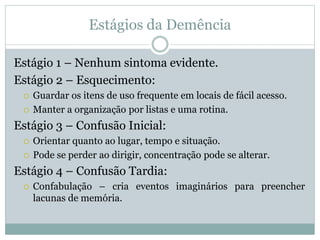 Estágios da Demência
Estágio 1 – Nenhum sintoma evidente.
Estágio 2 – Esquecimento:
 Guardar os itens de uso frequente em locais de fácil acesso.
 Manter a organização por listas e uma rotina.
Estágio 3 – Confusão Inicial:
 Orientar quanto ao lugar, tempo e situação.
 Pode se perder ao dirigir, concentração pode se alterar.
Estágio 4 – Confusão Tardia:
 Confabulação – cria eventos imaginários para preencher
lacunas de memória.
 