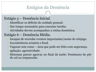 Estágios da Demência
Estágio 5 – Demência Inicial.
 Identificar os déficits do cuidado pessoal.
 Dar tempo necessário para executar tarefas.
 Atividades devem acompanhar a rotina doméstica.
Estágio 6 – Demência Média.
 Incapaz de recordar eventos importantes/nome do cônjuge.
 Incontinência urinária e fecal.
 Vaguear sem rumo – área que pode ser feito com segurança.
 agitação, agressividade.
 Sintomas parece agravar no final da tarde: Fenômeno do pôr
do sol ou crepuscular.
 