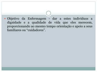  Objetivo da Enfermagem - dar a estes indivíduos a
dignidade e a qualidade de vida que eles merecem,
proporcionando ao mesmo tempo orientação e apoio a seus
familiares ou “cuidadores”.
 